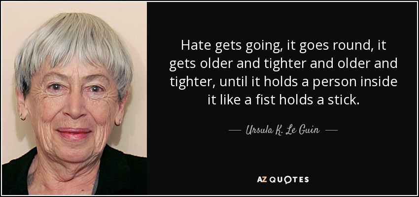 Hate gets going, it goes round, it gets older and tighter and older and tighter, until it holds a person inside it like a fist holds a stick. - Ursula K. Le Guin