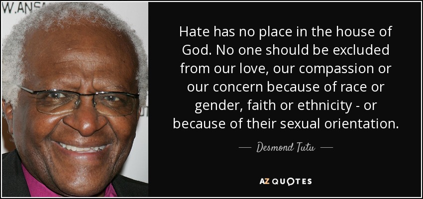 Hate has no place in the house of God. No one should be excluded from our love, our compassion or our concern because of race or gender, faith or ethnicity - or because of their sexual orientation. - Desmond Tutu