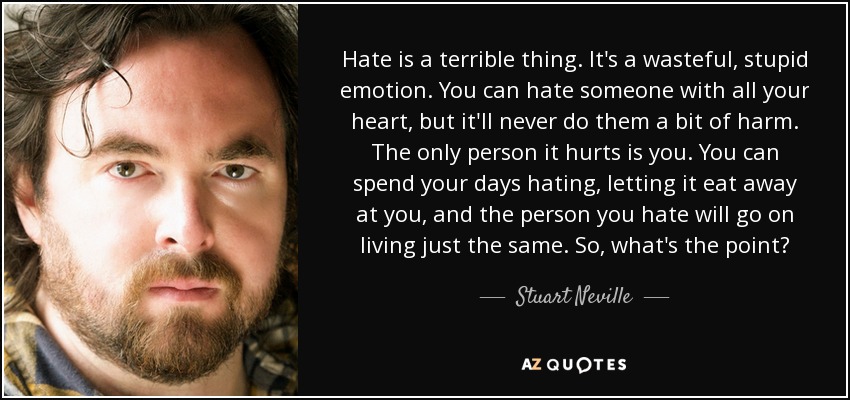 Hate is a terrible thing. It's a wasteful, stupid emotion. You can hate someone with all your heart, but it'll never do them a bit of harm. The only person it hurts is you. You can spend your days hating, letting it eat away at you, and the person you hate will go on living just the same. So, what's the point? - Stuart Neville
