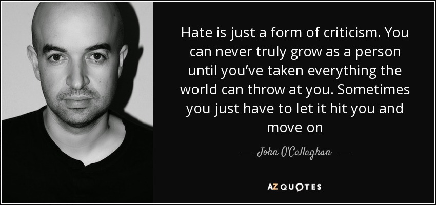 Hate is just a form of criticism. You can never truly grow as a person until you’ve taken everything the world can throw at you. Sometimes you just have to let it hit you and move on - John O'Callaghan