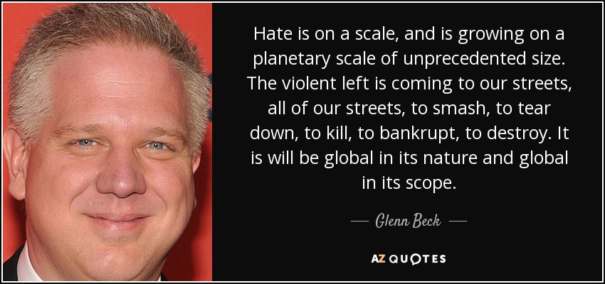 Hate is on a scale, and is growing on a planetary scale of unprecedented size. The violent left is coming to our streets, all of our streets, to smash, to tear down, to kill, to bankrupt, to destroy. It is will be global in its nature and global in its scope. - Glenn Beck