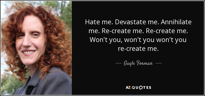 Hate me. Devastate me. Annihilate me. Re-create me. Re-create me. Won't you, won't you won't you re-create me. - Gayle Forman