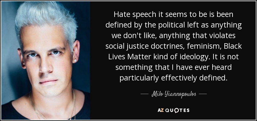 Hate speech it seems to be is been defined by the political left as anything we don't like, anything that violates social justice doctrines, feminism, Black Lives Matter kind of ideology. It is not something that I have ever heard particularly effectively defined. - Milo Yiannopoulos