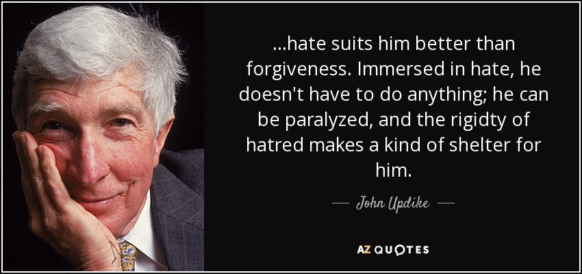 ...hate suits him better than forgiveness. Immersed in hate, he doesn't have to do anything; he can be paralyzed, and the rigidty of hatred makes a kind of shelter for him. - John Updike