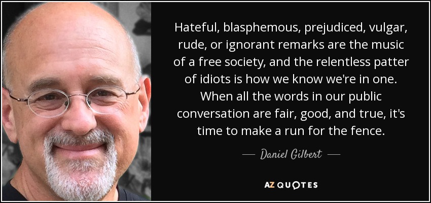 Hateful, blasphemous, prejudiced, vulgar, rude, or ignorant remarks are the music of a free society, and the relentless patter of idiots is how we know we're in one. When all the words in our public conversation are fair, good, and true, it's time to make a run for the fence. - Daniel Gilbert