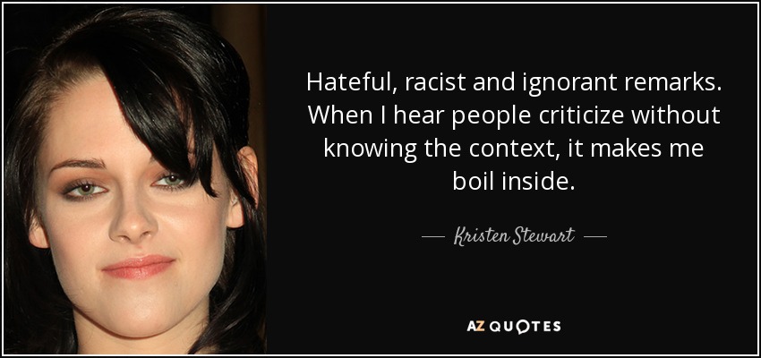 Hateful, racist and ignorant remarks. When I hear people criticize without knowing the context, it makes me boil inside. - Kristen Stewart