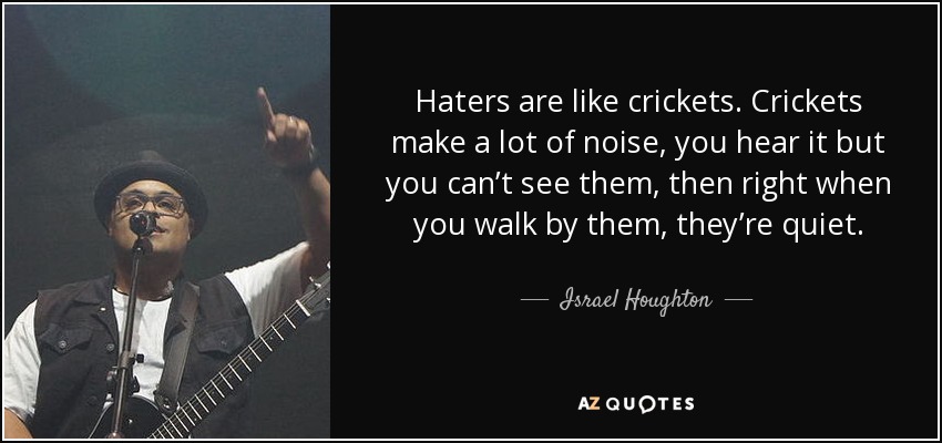 Haters are like crickets. Crickets make a lot of noise, you hear it but you can’t see them, then right when you walk by them, they’re quiet. - Israel Houghton