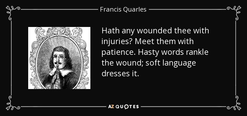 Hath any wounded thee with injuries? Meet them with patience. Hasty words rankle the wound; soft language dresses it. - Francis Quarles