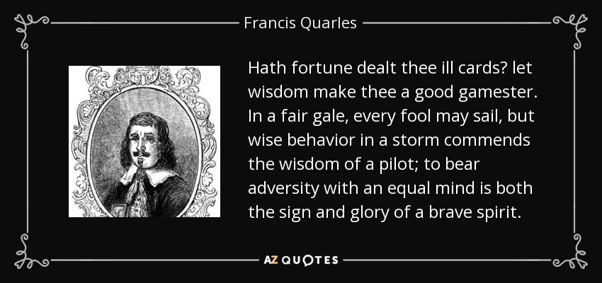 Hath fortune dealt thee ill cards? let wisdom make thee a good gamester. In a fair gale, every fool may sail, but wise behavior in a storm commends the wisdom of a pilot; to bear adversity with an equal mind is both the sign and glory of a brave spirit. - Francis Quarles