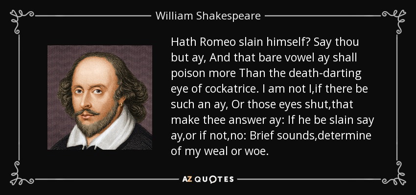 Hath Romeo slain himself? Say thou but ay, And that bare vowel ay shall poison more Than the death-darting eye of cockatrice. I am not I,if there be such an ay, Or those eyes shut,that make thee answer ay: If he be slain say ay,or if not,no: Brief sounds,determine of my weal or woe. - William Shakespeare