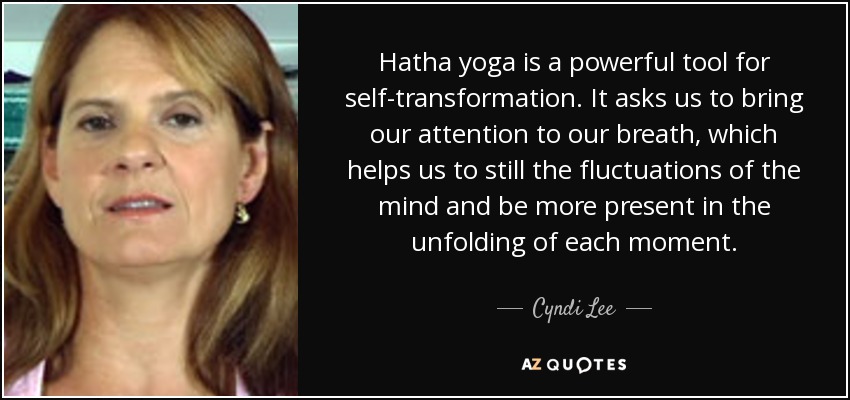 Hatha yoga is a powerful tool for self-transformation. It asks us to bring our attention to our breath, which helps us to still the fluctuations of the mind and be more present in the unfolding of each moment. - Cyndi Lee