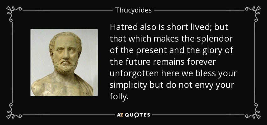 Hatred also is short lived; but that which makes the splendor of the present and the glory of the future remains forever unforgotten here we bless your simplicity but do not envy your folly. - Thucydides