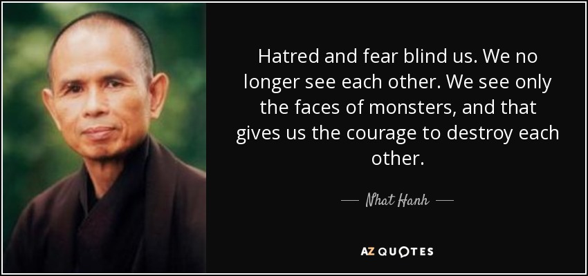 Hatred and fear blind us. We no longer see each other. We see only the faces of monsters, and that gives us the courage to destroy each other. - Nhat Hanh