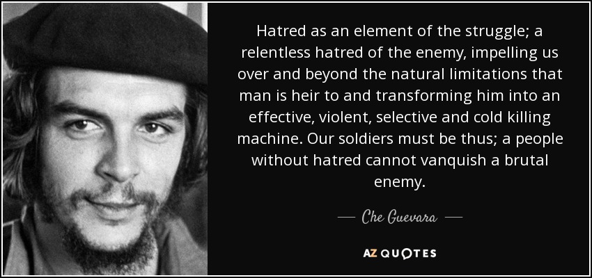 Hatred as an element of the struggle; a relentless hatred of the enemy, impelling us over and beyond the natural limitations that man is heir to and transforming him into an effective, violent, selective and cold killing machine. Our soldiers must be thus; a people without hatred cannot vanquish a brutal enemy. - Che Guevara