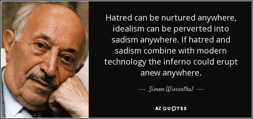 Hatred can be nurtured anywhere, idealism can be perverted into sadism anywhere. If hatred and sadism combine with modern technology the inferno could erupt anew anywhere. - Simon Wiesenthal