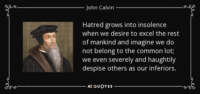 Hatred grows into insolence when we desire to excel the rest of mankind and imagine we do not belong to the common lot; we even severely and haughtily despise others as our inferiors. - John Calvin