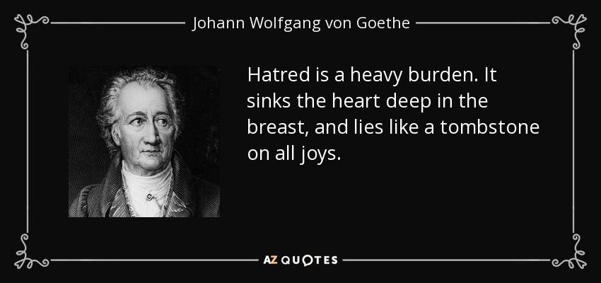 Hatred is a heavy burden. It sinks the heart deep in the breast, and lies like a tombstone on all joys. - Johann Wolfgang von Goethe