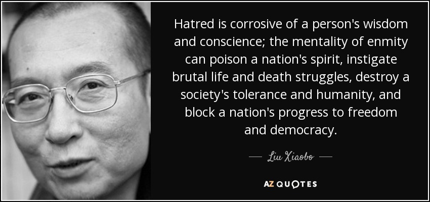 Hatred is corrosive of a person's wisdom and conscience; the mentality of enmity can poison a nation's spirit, instigate brutal life and death struggles, destroy a society's tolerance and humanity, and block a nation's progress to freedom and democracy. - Liu Xiaobo