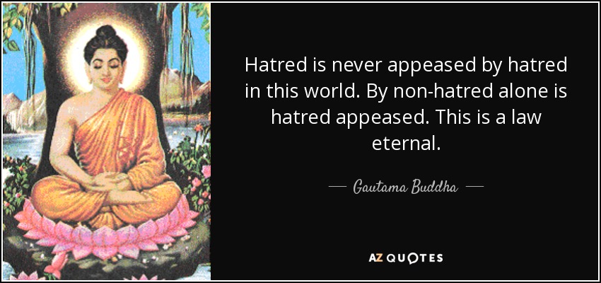Hatred is never appeased by hatred in this world. By non-hatred alone is hatred appeased. This is a law eternal. - Gautama Buddha