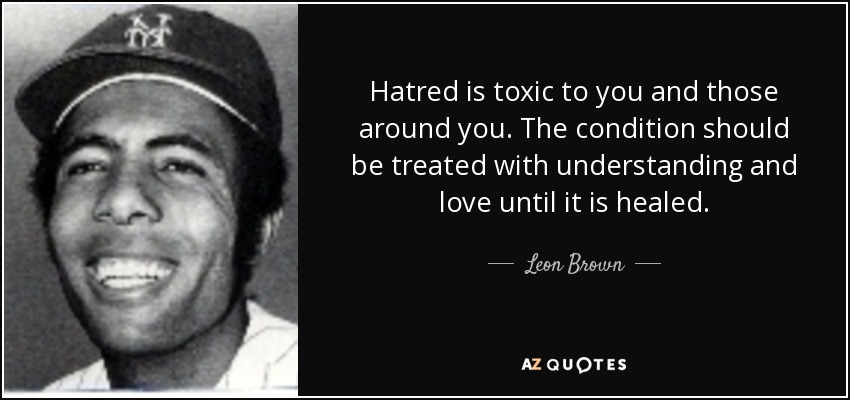 Hatred is toxic to you and those around you. The condition should be treated with understanding and love until it is healed. - Leon Brown