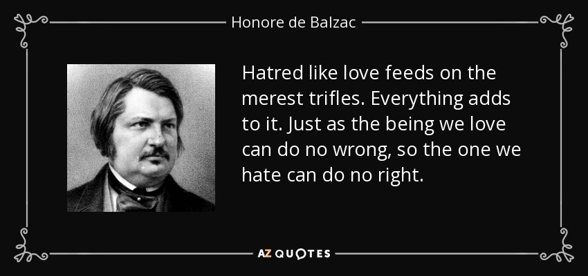 Hatred like love feeds on the merest trifles. Everything adds to it. Just as the being we love can do no wrong, so the one we hate can do no right. - Honore de Balzac