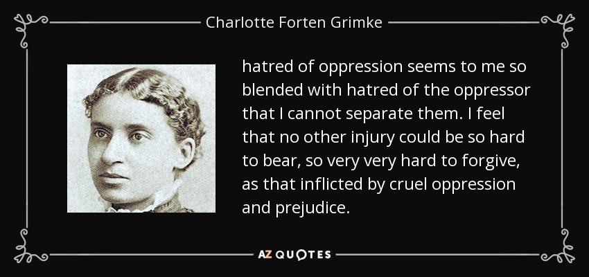 hatred of oppression seems to me so blended with hatred of the oppressor that I cannot separate them. I feel that no other injury could be so hard to bear, so very very hard to forgive, as that inflicted by cruel oppression and prejudice. - Charlotte Forten Grimke
