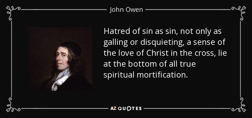 Hatred of sin as sin, not only as galling or disquieting, a sense of the love of Christ in the cross, lie at the bottom of all true spiritual mortification. - John Owen