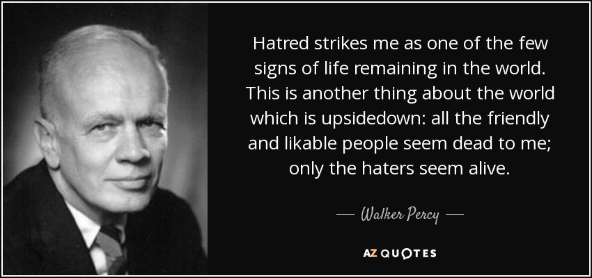 Hatred strikes me as one of the few signs of life remaining in the world. This is another thing about the world which is upsidedown: all the friendly and likable people seem dead to me; only the haters seem alive. - Walker Percy
