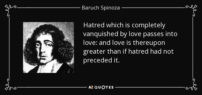 Hatred which is completely vanquished by love passes into love: and love is thereupon greater than if hatred had not preceded it. - Baruch Spinoza