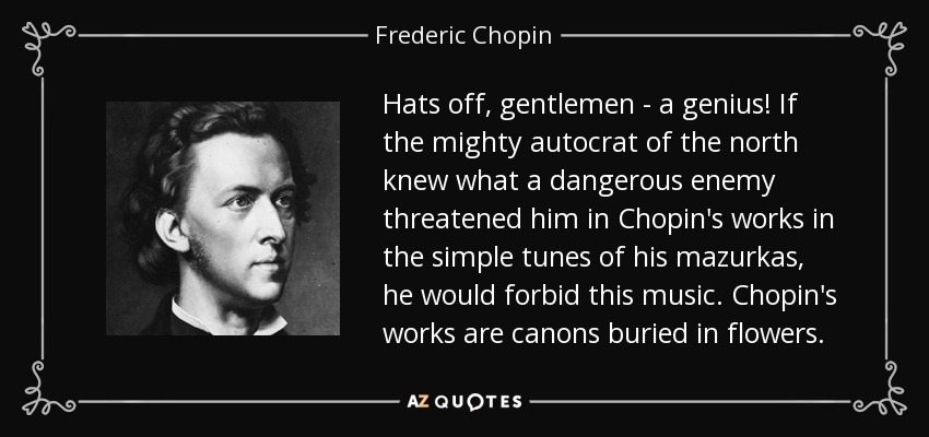 Hats off, gentlemen - a genius! If the mighty autocrat of the north knew what a dangerous enemy threatened him in Chopin's works in the simple tunes of his mazurkas, he would forbid this music. Chopin's works are canons buried in flowers. - Frederic Chopin