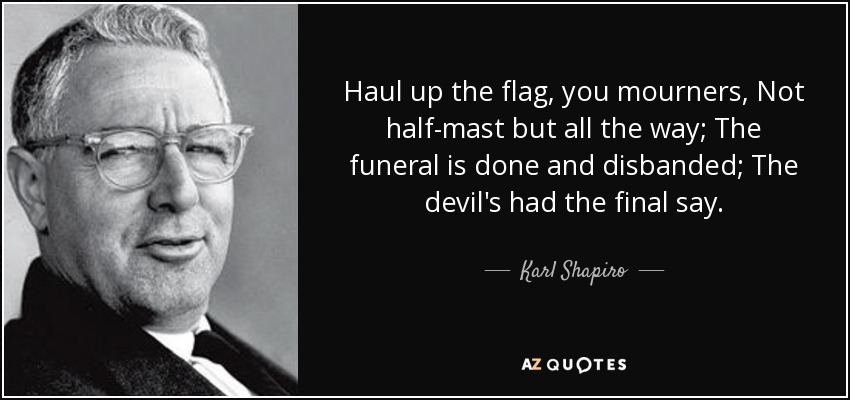 Haul up the flag, you mourners, Not half-mast but all the way; The funeral is done and disbanded; The devil's had the final say. - Karl Shapiro