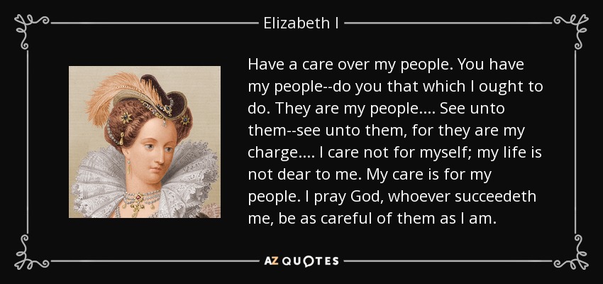 Have a care over my people. You have my people--do you that which I ought to do. They are my people.... See unto them--see unto them, for they are my charge.... I care not for myself; my life is not dear to me. My care is for my people. I pray God, whoever succeedeth me, be as careful of them as I am. - Elizabeth I