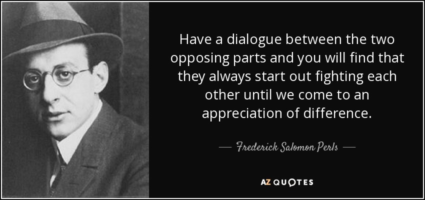 Have a dialogue between the two opposing parts and you will find that they always start out fighting each other until we come to an appreciation of difference. - Frederick Salomon Perls