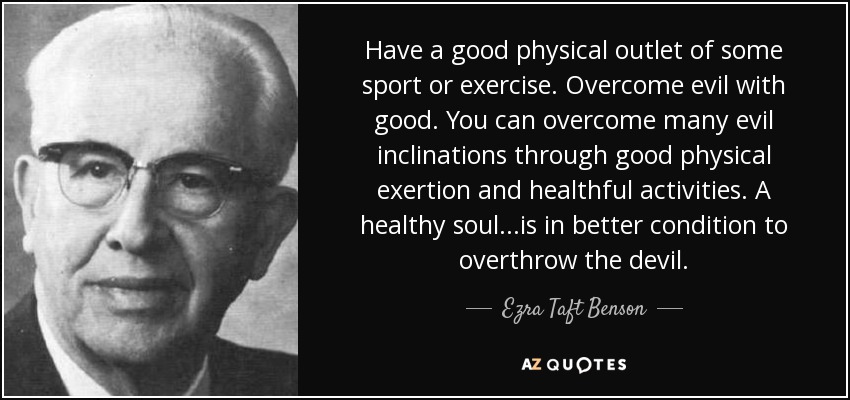 Have a good physical outlet of some sport or exercise. Overcome evil with good. You can overcome many evil inclinations through good physical exertion and healthful activities. A healthy soul...is in better condition to overthrow the devil. - Ezra Taft Benson