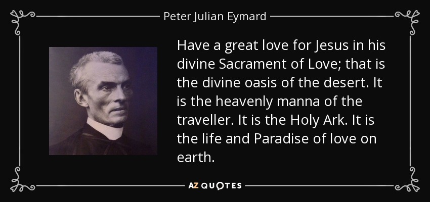 Have a great love for Jesus in his divine Sacrament of Love; that is the divine oasis of the desert. It is the heavenly manna of the traveller. It is the Holy Ark. It is the life and Paradise of love on earth. - Peter Julian Eymard