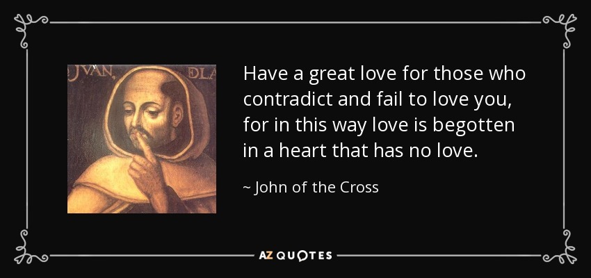 Have a great love for those who contradict and fail to love you, for in this way love is begotten in a heart that has no love. - John of the Cross