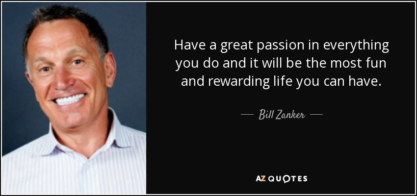 Have a great passion in everything you do and it will be the most fun and rewarding life you can have. - Bill Zanker