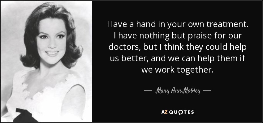 Have a hand in your own treatment. I have nothing but praise for our doctors, but I think they could help us better, and we can help them if we work together. - Mary Ann Mobley