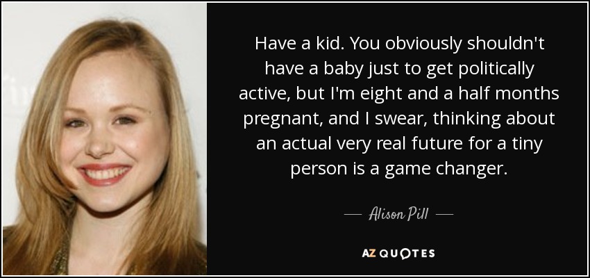 Have a kid. You obviously shouldn't have a baby just to get politically active, but I'm eight and a half months pregnant, and I swear, thinking about an actual very real future for a tiny person is a game changer. - Alison Pill