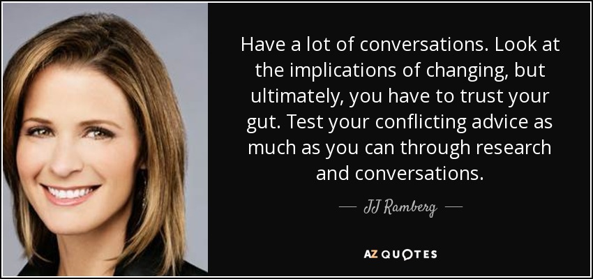 Have a lot of conversations. Look at the implications of changing, but ultimately, you have to trust your gut. Test your conflicting advice as much as you can through research and conversations. - JJ Ramberg