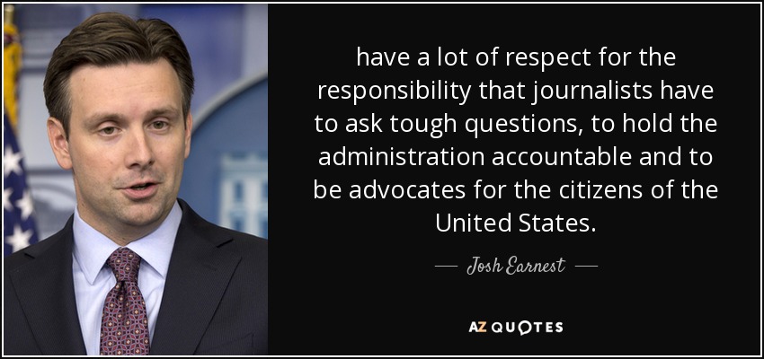 have a lot of respect for the responsibility that journalists have to ask tough questions, to hold the administration accountable and to be advocates for the citizens of the United States. - Josh Earnest