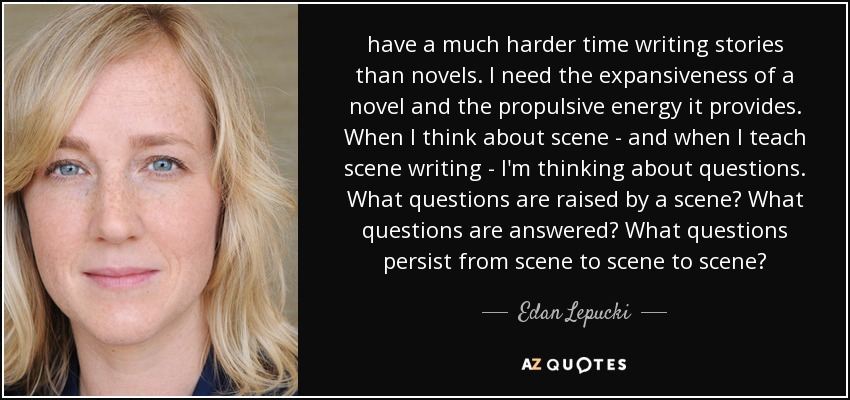 have a much harder time writing stories than novels. I need the expansiveness of a novel and the propulsive energy it provides. When I think about scene - and when I teach scene writing - I'm thinking about questions. What questions are raised by a scene? What questions are answered? What questions persist from scene to scene to scene? - Edan Lepucki