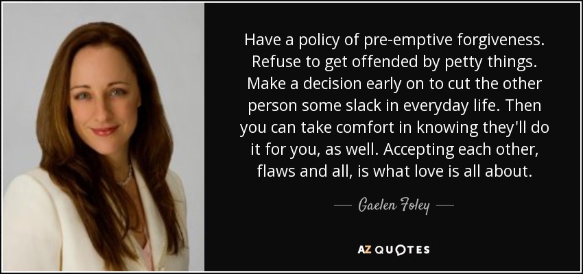 Have a policy of pre-emptive forgiveness. Refuse to get offended by petty things. Make a decision early on to cut the other person some slack in everyday life. Then you can take comfort in knowing they'll do it for you, as well. Accepting each other, flaws and all, is what love is all about. - Gaelen Foley