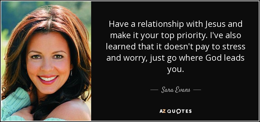 Have a relationship with Jesus and make it your top priority. I've also learned that it doesn't pay to stress and worry, just go where God leads you. - Sara Evans
