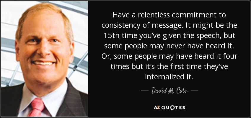 Have a relentless commitment to consistency of message. It might be the 15th time you’ve given the speech, but some people may never have heard it. Or, some people may have heard it four times but it’s the first time they’ve internalized it. - David M. Cote