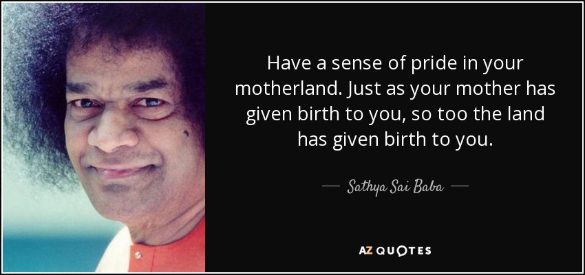 Have a sense of pride in your motherland. Just as your mother has given birth to you, so too the land has given birth to you. - Sathya Sai Baba