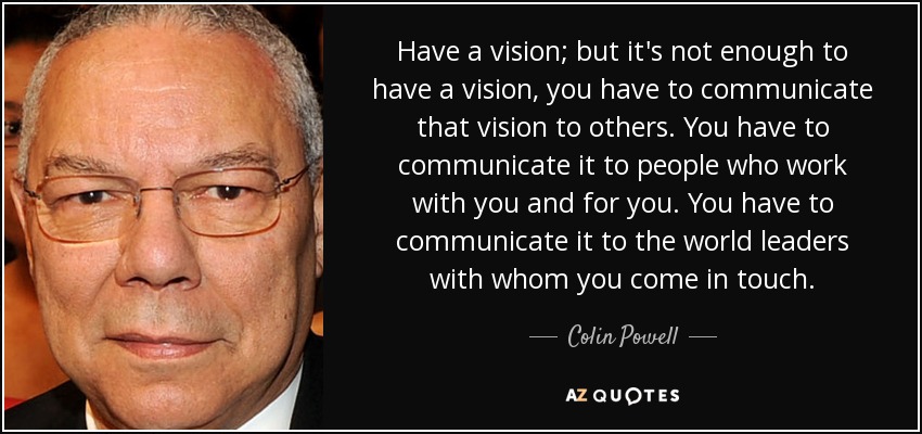 Have a vision; but it's not enough to have a vision, you have to communicate that vision to others. You have to communicate it to people who work with you and for you. You have to communicate it to the world leaders with whom you come in touch. - Colin Powell