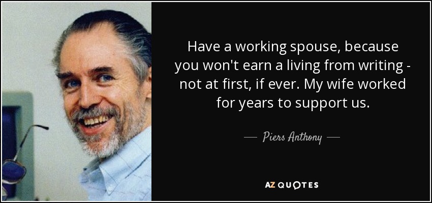 Have a working spouse, because you won't earn a living from writing - not at first, if ever. My wife worked for years to support us. - Piers Anthony