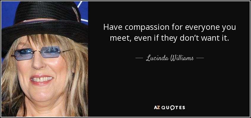 Have compassion for everyone you meet, even if they don’t want it. - Lucinda Williams