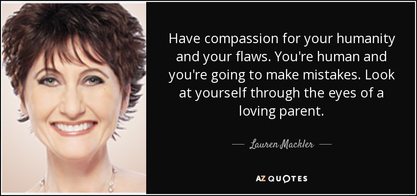 Have compassion for your humanity and your flaws. You're human and you're going to make mistakes. Look at yourself through the eyes of a loving parent. - Lauren Mackler